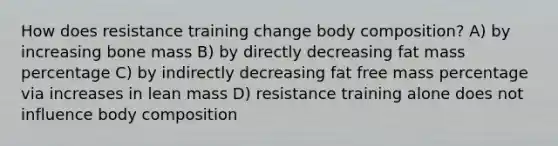 How does resistance training change body composition? A) by increasing bone mass B) by directly decreasing fat mass percentage C) by indirectly decreasing fat free mass percentage via increases in lean mass D) resistance training alone does not influence body composition