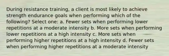 During resistance training, a client is most likely to achieve strength endurance goals when performing which of the following? Select one: a. Fewer sets when performing lower repetitions at a moderate intensity b. More sets when performing lower repetitions at a high intensity c. More sets when performing higher repetitions at a high intensity d. Fewer sets when performing higher repetitions at a moderate intensity