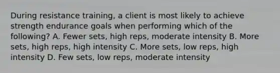 During resistance training, a client is most likely to achieve strength endurance goals when performing which of the following? A. Fewer sets, high reps, moderate intensity B. More sets, high reps, high intensity C. More sets, low reps, high intensity D. Few sets, low reps, moderate intensity