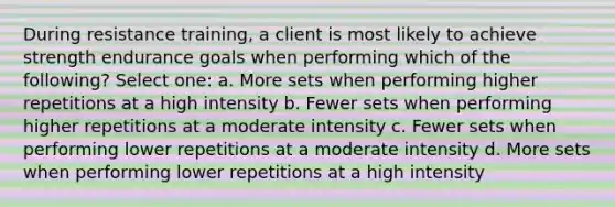 During resistance training, a client is most likely to achieve strength endurance goals when performing which of the following? Select one: a. More sets when performing higher repetitions at a high intensity b. Fewer sets when performing higher repetitions at a moderate intensity c. Fewer sets when performing lower repetitions at a moderate intensity d. More sets when performing lower repetitions at a high intensity