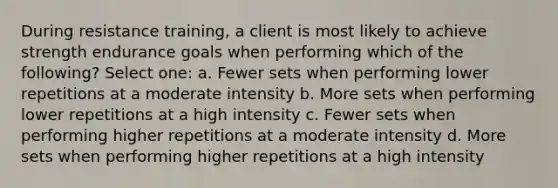 During resistance training, a client is most likely to achieve strength endurance goals when performing which of the following? Select one: a. Fewer sets when performing lower repetitions at a moderate intensity b. More sets when performing lower repetitions at a high intensity c. Fewer sets when performing higher repetitions at a moderate intensity d. More sets when performing higher repetitions at a high intensity