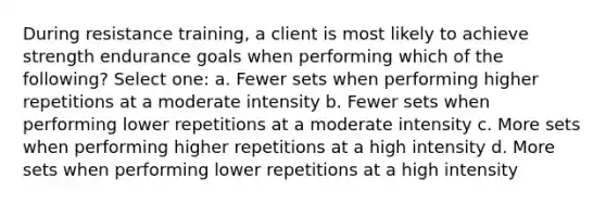 During resistance training, a client is most likely to achieve strength endurance goals when performing which of the following? Select one: a. Fewer sets when performing higher repetitions at a moderate intensity b. Fewer sets when performing lower repetitions at a moderate intensity c. More sets when performing higher repetitions at a high intensity d. More sets when performing lower repetitions at a high intensity