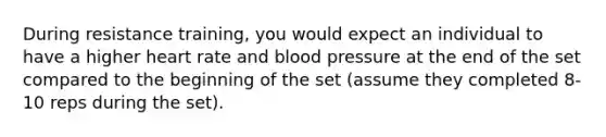 During resistance training, you would expect an individual to have a higher heart rate and blood pressure at the end of the set compared to the beginning of the set (assume they completed 8-10 reps during the set).