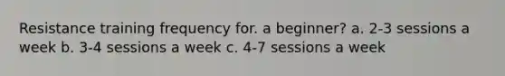 Resistance training frequency for. a beginner? a. 2-3 sessions a week b. 3-4 sessions a week c. 4-7 sessions a week
