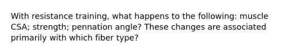 With resistance training, what happens to the following: muscle CSA; strength; pennation angle? These changes are associated primarily with which fiber type?
