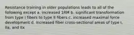 Resistance training in older populations leads to all of the following except a. increased 1RM b. significant transformation from type I fibers to type II fibers c. increased maximal force development d. increased fiber cross-sectional areas of type I, IIa, and IIx