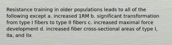 Resistance training in older populations leads to all of the following except a. increased 1RM b. significant transformation from type I fibers to type II fibers c. increased maximal force development d. increased fiber cross-sectional areas of type I, IIa, and IIx