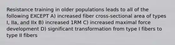 Resistance training in older populations leads to all of the following EXCEPT A) increased fiber cross-sectional area of types I, IIa, and IIx B) increased 1RM C) increased maximal force development D) significant transformation from type I fibers to type II fibers