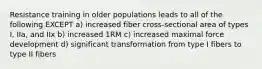 Resistance training in older populations leads to all of the following EXCEPT a) increased fiber cross-sectional area of types I, IIa, and IIx b) increased 1RM c) increased maximal force development d) significant transformation from type I fibers to type II fibers