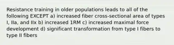 Resistance training in older populations leads to all of the following EXCEPT a) increased fiber cross-sectional area of types I, IIa, and IIx b) increased 1RM c) increased maximal force development d) significant transformation from type I fibers to type II fibers