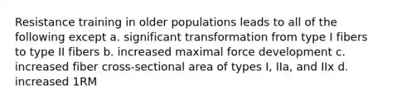 Resistance training in older populations leads to all of the following except a. significant transformation from type I fibers to type II fibers b. increased maximal force development c. increased fiber cross-sectional area of types I, IIa, and IIx d. increased 1RM