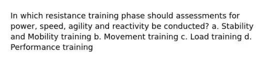 In which resistance training phase should assessments for power, speed, agility and reactivity be conducted? a. Stability and Mobility training b. Movement training c. Load training d. Performance training