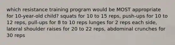 which resistance training program would be MOST appropriate for 10-year-old child? squats for 10 to 15 reps, push-ups for 10 to 12 reps, pull-ups for 8 to 10 reps lunges for 2 reps each side, lateral shoulder raises for 20 to 22 reps, abdominal crunches for 30 reps