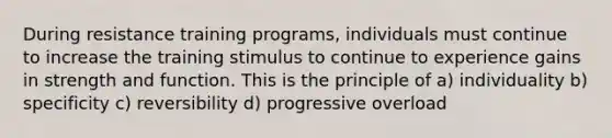 During resistance training programs, individuals must continue to increase the training stimulus to continue to experience gains in strength and function. This is the principle of a) individuality b) specificity c) reversibility d) progressive overload