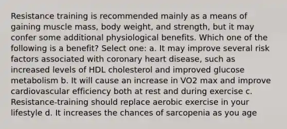 Resistance training is recommended mainly as a means of gaining muscle mass, body weight, and strength, but it may confer some additional physiological benefits. Which one of the following is a benefit? Select one: a. It may improve several risk factors associated with coronary heart disease, such as increased levels of HDL cholesterol and improved glucose metabolism b. It will cause an increase in VO2 max and improve cardiovascular efficiency both at rest and during exercise c. Resistance-training should replace aerobic exercise in your lifestyle d. It increases the chances of sarcopenia as you age