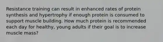 Resistance training can result in enhanced rates of <a href='https://www.questionai.com/knowledge/kVyphSdCnD-protein-synthesis' class='anchor-knowledge'>protein synthesis</a> and hypertrophy if enough protein is consumed to support muscle building. How much protein is recommended each day for healthy, young adults if their goal is to increase muscle mass?