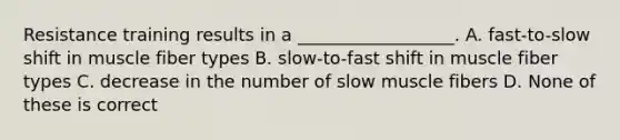 Resistance training results in a __________________. A. fast-to-slow shift in muscle fiber types B. slow-to-fast shift in muscle fiber types C. decrease in the number of slow muscle fibers D. None of these is correct
