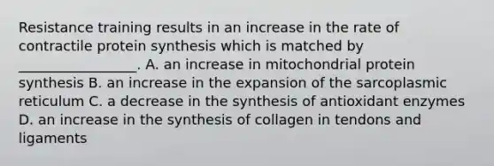 Resistance training results in an increase in the rate of contractile <a href='https://www.questionai.com/knowledge/kVyphSdCnD-protein-synthesis' class='anchor-knowledge'>protein synthesis</a> which is matched by _________________. A. an increase in mitochondrial protein synthesis B. an increase in the expansion of the sarcoplasmic reticulum C. a decrease in the synthesis of antioxidant enzymes D. an increase in the synthesis of collagen in tendons and ligaments