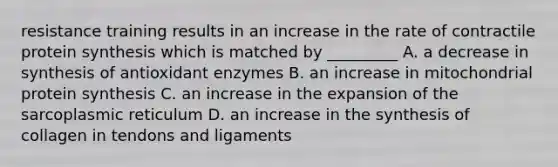 resistance training results in an increase in the rate of contractile protein synthesis which is matched by _________ A. a decrease in synthesis of antioxidant enzymes B. an increase in mitochondrial protein synthesis C. an increase in the expansion of the sarcoplasmic reticulum D. an increase in the synthesis of collagen in tendons and ligaments