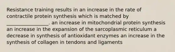 Resistance training results in an increase in the rate of contractile <a href='https://www.questionai.com/knowledge/kVyphSdCnD-protein-synthesis' class='anchor-knowledge'>protein synthesis</a> which is matched by _________________. an increase in mitochondrial protein synthesis an increase in the expansion of the sarcoplasmic reticulum a decrease in synthesis of antioxidant enzymes an increase in the synthesis of collagen in tendons and ligaments