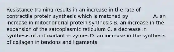 Resistance training results in an increase in the rate of contractile <a href='https://www.questionai.com/knowledge/kVyphSdCnD-protein-synthesis' class='anchor-knowledge'>protein synthesis</a> which is matched by _________ A. an increase in mitochondrial protein synthesis B. an increase in the expansion of the sarcoplasmic reticulum C. a decrease in synthesis of antioxidant enzymes D. an increase in the synthesis of collagen in tendons and ligaments