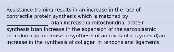 Resistance training results in an increase in the rate of contractile protein synthesis which is matched by _________________. a)an increase in mitochondrial protein synthesis b)an increase in the expansion of the sarcoplasmic reticulum c)a decrease in synthesis of antioxidant enzymes d)an increase in the synthesis of collagen in tendons and ligaments