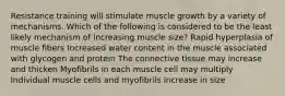 Resistance training will stimulate muscle growth by a variety of mechanisms. Which of the following is considered to be the least likely mechanism of increasing muscle size? Rapid hyperplasia of muscle fibers Increased water content in the muscle associated with glycogen and protein The connective tissue may increase and thicken Myofibrils in each muscle cell may multiply Individual muscle cells and myofibrils increase in size