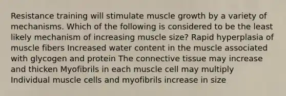 Resistance training will stimulate muscle growth by a variety of mechanisms. Which of the following is considered to be the least likely mechanism of increasing muscle size? Rapid hyperplasia of muscle fibers Increased water content in the muscle associated with glycogen and protein The connective tissue may increase and thicken Myofibrils in each muscle cell may multiply Individual muscle cells and myofibrils increase in size