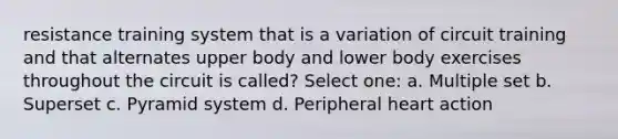 resistance training system that is a variation of circuit training and that alternates upper body and lower body exercises throughout the circuit is called? Select one: a. Multiple set b. Superset c. Pyramid system d. Peripheral heart action