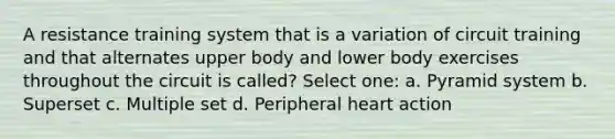 A resistance training system that is a variation of circuit training and that alternates upper body and lower body exercises throughout the circuit is called? Select one: a. Pyramid system b. Superset c. Multiple set d. Peripheral heart action