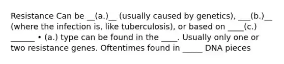 Resistance Can be __(a.)__ (usually caused by genetics), ___(b.)__ (where the infection is, like tuberculosis), or based on ____(c.) ______ • (a.) type can be found in the ____. Usually only one or two resistance genes. Oftentimes found in _____ DNA pieces