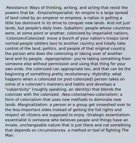 -Resistance: Ways of thinking, writing, and acting that resist the powers that be. -Empire/Imperialist: An empire is a large spread of land ruled by an emperor or empress. a nation is getting a little too dominant in its drive to conquer new lands. And not just lands, but people's daily lives -Subaltern: people whose countries were, at some point or another, colonized by imperialist nations. -Colonizer/Colonized: move a bunch of your nation's troops (and normal-people settlers too) to another country and totally take control of the land, politics, and people of that original country. the person who does the colonizing or taking over of another land and its people. -Appropriation: you're taking something from someone else without permission and using that thing for your own ends, the colonized can appropriate too, and that can be the beginning of something pretty revolutionary -Hybridity: what happens when a colonized (or post-colonized) person takes on some of a colonizer's manners and habits and develops a "subjectivity" (roughly speaking, an identity) that blends the colonizer with the colonized. -Neo-colonial/neo-colonialism: a form of colonialism that uses new methods to dominate new lands -Marginalization: a person or a group get smooshed over to the less-important sides instead of getting the full rights and respect all citizens are supposed to enjoy -Strategic essentialism: essentialist is someone who believes people and things have an innate, unchangeable nature that is just there and not something that depends on circumstances. a method or tool of fighting The Man.