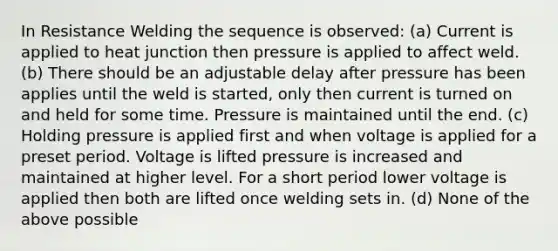 In Resistance Welding the sequence is observed: (a) Current is applied to heat junction then pressure is applied to affect weld. (b) There should be an adjustable delay after pressure has been applies until the weld is started, only then current is turned on and held for some time. Pressure is maintained until the end. (c) Holding pressure is applied first and when voltage is applied for a preset period. Voltage is lifted pressure is increased and maintained at higher level. For a short period lower voltage is applied then both are lifted once welding sets in. (d) None of the above possible