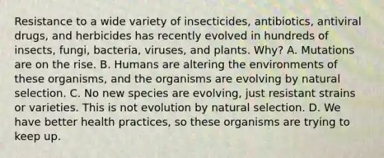 Resistance to a wide variety of insecticides, antibiotics, antiviral drugs, and herbicides has recently evolved in hundreds of insects, fungi, bacteria, viruses, and plants. Why? A. Mutations are on the rise. B. Humans are altering the environments of these organisms, and the organisms are evolving by natural selection. C. No new species are evolving, just resistant strains or varieties. This is not evolution by natural selection. D. We have better health practices, so these organisms are trying to keep up.