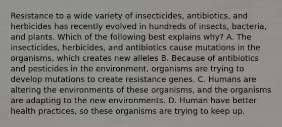 Resistance to a wide variety of insecticides, antibiotics, and herbicides has recently evolved in hundreds of insects, bacteria, and plants. Which of the following best explains why? A. The insecticides, herbicides, and antibiotics cause mutations in the organisms, which creates new alleles B. Because of antibiotics and pesticides in the environment, organisms are trying to develop mutations to create resistance genes. C. Humans are altering the environments of these organisms, and the organisms are adapting to the new environments. D. Human have better health practices, so these organisms are trying to keep up.