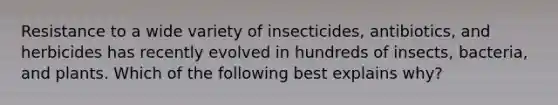 Resistance to a wide variety of insecticides, antibiotics, and herbicides has recently evolved in hundreds of insects, bacteria, and plants. Which of the following best explains why?