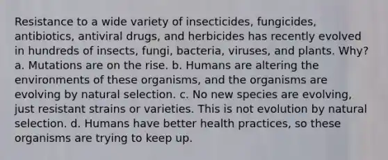 Resistance to a wide variety of insecticides, fungicides, antibiotics, antiviral drugs, and herbicides has recently evolved in hundreds of insects, fungi, bacteria, viruses, and plants. Why? a. Mutations are on the rise. b. Humans are altering the environments of these organisms, and the organisms are evolving by natural selection. c. No new species are evolving, just resistant strains or varieties. This is not evolution by natural selection. d. Humans have better health practices, so these organisms are trying to keep up.