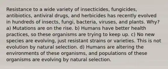 Resistance to a wide variety of insecticides, fungicides, antibiotics, antiviral drugs, and herbicides has recently evolved in hundreds of insects, fungi, bacteria, viruses, and plants. Why? a) Mutations are on the rise. b) Humans have better health practices, so these organisms are trying to keep up. c) No new species are evolving, just resistant strains or varieties. This is not evolution by natural selection. d) Humans are altering the environments of these organisms, and populations of these organisms are evolving by natural selection.