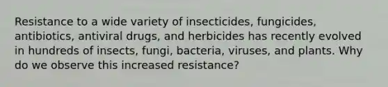 Resistance to a wide variety of insecticides, fungicides, antibiotics, antiviral drugs, and herbicides has recently evolved in hundreds of insects, fungi, bacteria, viruses, and plants. Why do we observe this increased resistance?