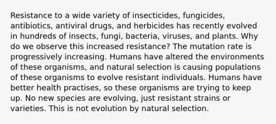 Resistance to a wide variety of insecticides, fungicides, antibiotics, antiviral drugs, and herbicides has recently evolved in hundreds of insects, fungi, bacteria, viruses, and plants. Why do we observe this increased resistance? The mutation rate is progressively increasing. Humans have altered the environments of these organisms, and natural selection is causing populations of these organisms to evolve resistant individuals. Humans have better health practises, so these organisms are trying to keep up. No new species are evolving, just resistant strains or varieties. This is not evolution by natural selection.