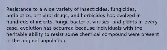 Resistance to a wide variety of insecticides, fungicides, antibiotics, antiviral drugs, and herbicides has evolved in hundreds of insects, fungi, bacteria, viruses, and plants In every case, evolution has occurred because individuals with the heritable ability to resist some chemical compound were present in the original population