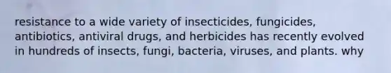 resistance to a wide variety of insecticides, fungicides, antibiotics, antiviral drugs, and herbicides has recently evolved in hundreds of insects, fungi, bacteria, viruses, and plants. why