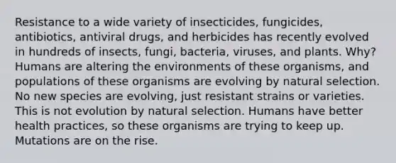 Resistance to a wide variety of insecticides, fungicides, antibiotics, antiviral drugs, and herbicides has recently evolved in hundreds of insects, fungi, bacteria, viruses, and plants. Why? Humans are altering the environments of these organisms, and populations of these organisms are evolving by natural selection. No new species are evolving, just resistant strains or varieties. This is not evolution by natural selection. Humans have better health practices, so these organisms are trying to keep up. Mutations are on the rise.