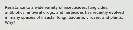 Resistance to a wide variety of insecticides, fungicides, antibiotics, antiviral drugs, and herbicides has recently evolved in many species of insects, fungi, bacteria, viruses, and plants. Why?