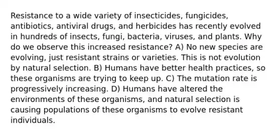 Resistance to a wide variety of insecticides, fungicides, antibiotics, antiviral drugs, and herbicides has recently evolved in hundreds of insects, fungi, bacteria, viruses, and plants. Why do we observe this increased resistance? A) No new species are evolving, just resistant strains or varieties. This is not evolution by natural selection. B) Humans have better health practices, so these organisms are trying to keep up. C) The mutation rate is progressively increasing. D) Humans have altered the environments of these organisms, and natural selection is causing populations of these organisms to evolve resistant individuals.