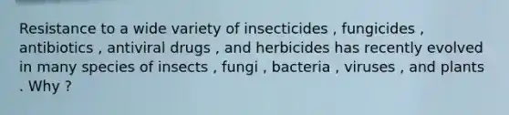 Resistance to a wide variety of insecticides , fungicides , antibiotics , antiviral drugs , and herbicides has recently evolved in many species of insects , fungi , bacteria , viruses , and plants . Why ?