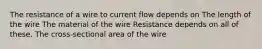 The resistance of a wire to current flow depends on The length of the wire The material of the wire Resistance depends on all of these. The cross-sectional area of the wire