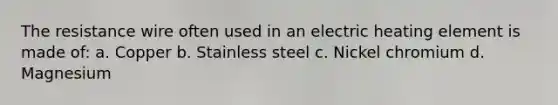 The resistance wire often used in an electric heating element is made of: a. Copper b. Stainless steel c. Nickel chromium d. Magnesium