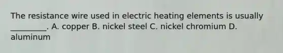 The resistance wire used in electric heating elements is usually _________. A. copper B. nickel steel C. nickel chromium D. aluminum