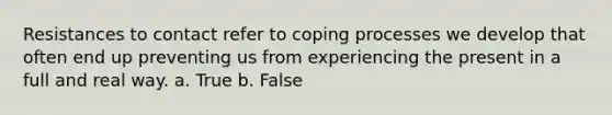 Resistances to contact refer to coping processes we develop that often end up preventing us from experiencing the present in a full and real way. a. True b. False